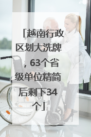 越南行政区划大洗牌，63个省级单位精简后剩下34个