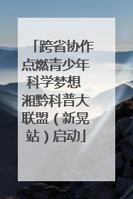 跨省协作点燃青少年科学梦想 湘黔科普大联盟（新晃站）启动