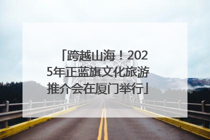 跨越山海！2025年正蓝旗文化旅游推介会在厦门举行