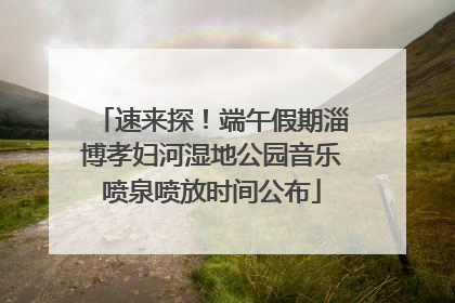 速来探！端午假期淄博孝妇河湿地公园音乐喷泉喷放时间公布