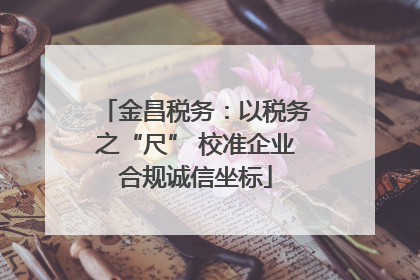 金昌税务：以税务之“尺” 校准企业合规诚信坐标