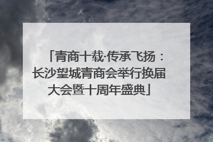 青商十载·传承飞扬：长沙望城青商会举行换届大会暨十周年盛典