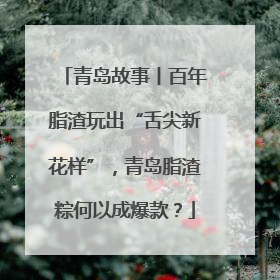 青岛故事丨百年脂渣玩出“舌尖新花样”，青岛脂渣粽何以成爆款？