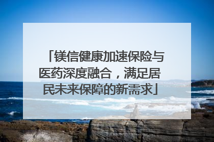 镁信健康加速保险与医药深度融合，满足居民未来保障的新需求