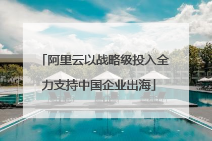 阿里云以战略级投入全力支持中国企业出海