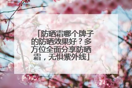 防晒霜哪个牌子的防晒效果好？多方位全面分享防晒霜，无惧紫外线