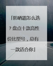 防晒霜怎么选？盘点十款高性价比型号，总有一款适合你