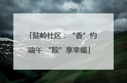 陡岭社区：“香”约端午 “粽”享幸福
