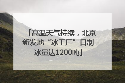 高温天气持续，北京新发地“冰工厂”日制冰量达1200吨