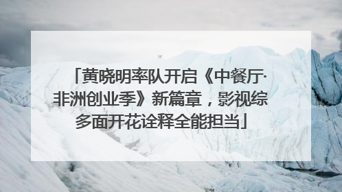 黄晓明率队开启《中餐厅·非洲创业季》新篇章，影视综多面开花诠释全能担当