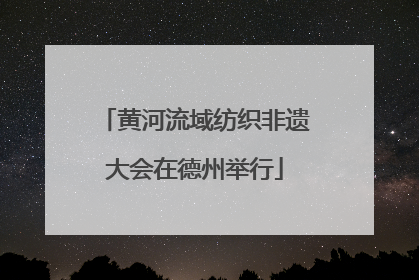 黄河流域纺织非遗大会在德州举行