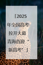 2025年全国高考拉开大幕 青海首迎“新高考”