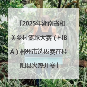 2025年湖南省和美乡村篮球大赛（村BA）郴州市选拔赛在桂阳县火热开赛