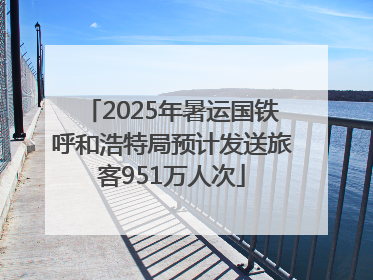 2025年暑运国铁呼和浩特局预计发送旅客951万人次