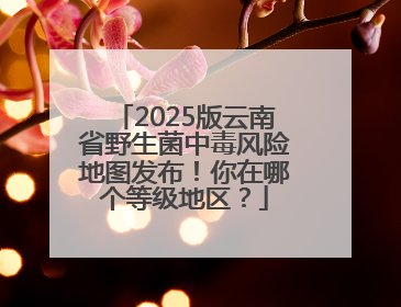 2025版云南省野生菌中毒风险地图发布！你在哪个等级地区？
