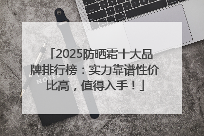 2025防晒霜十大品牌排行榜：实力靠谱性价比高，值得入手！
