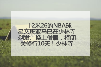 2米26的NBA球星文班亚马已在少林寺剃发、换上僧服，将闭关修行10天！少林寺回应：人在寺里