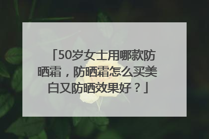50岁女士用哪款防晒霜，防晒霜怎么买美白又防晒效果好？