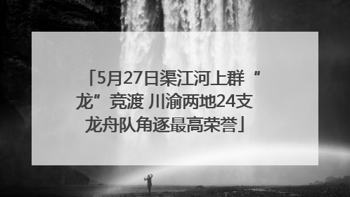 5月27日渠江河上群“龙”竞渡 川渝两地24支龙舟队角逐最高荣誉