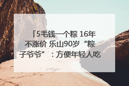 5毛钱一个粽 16年不涨价 乐山90岁“粽子爷爷”：方便年轻人吃口热乎早饭｜封面头条
