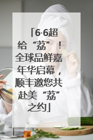 6·6超给“荔”！全球品鲜嘉年华启幕，顺丰邀您共赴美“荔”之约
