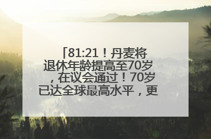 81:21！丹麦将退休年龄提高至70岁，在议会通过！70岁已达全球最高水平，更多国家或将逐步跟进